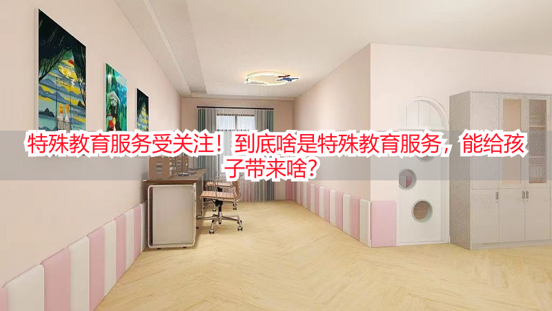 特殊教育服务受关注！到底啥是特殊教育服务，能给孩子带来啥？