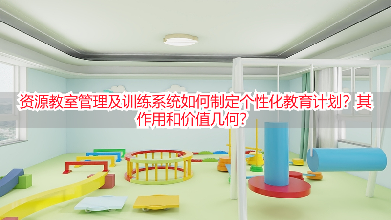 资源教室管理及训练系统如何制定个性化教育计划？其作用和价值几何？