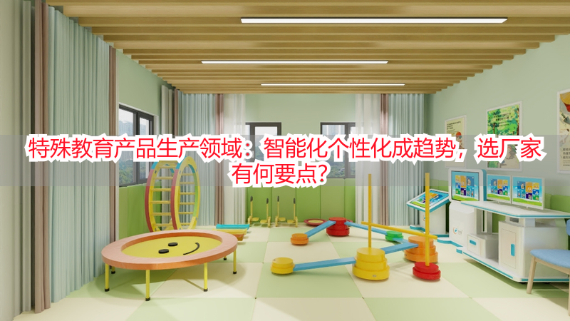 特殊教育产品生产领域：智能化个性化成趋势，选厂家有何要点？