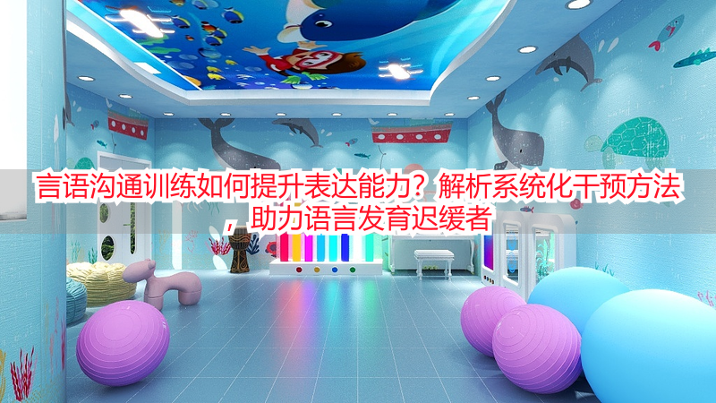 言语沟通训练如何提升表达能力？解析系统化干预方法，助力语言发育迟缓者