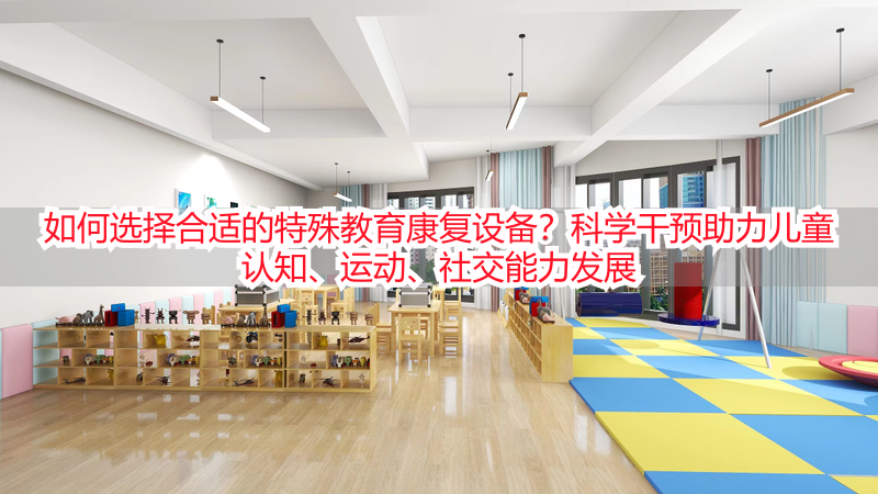 如何选择合适的特殊教育康复设备？科学干预助力儿童认知、运动、社交能力发展