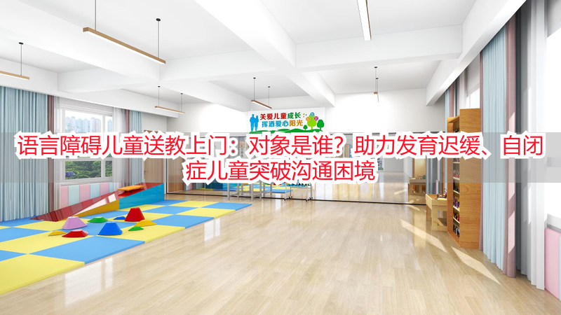 语言障碍儿童送教上门：对象是谁？助力发育迟缓、自闭症儿童突破沟通困境