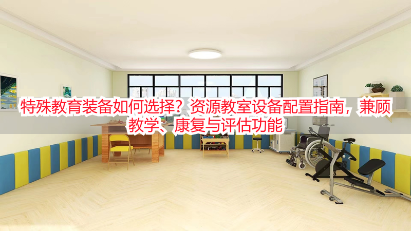 特殊教育装备如何选择？资源教室设备配置指南，兼顾教学、康复与评估功能