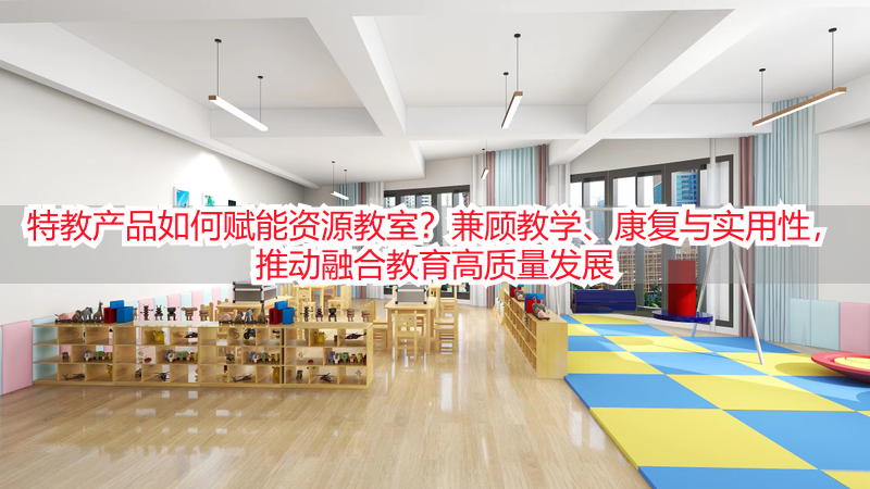 特教产品如何赋能资源教室？兼顾教学、康复与实用性，推动融合教育高质量发展