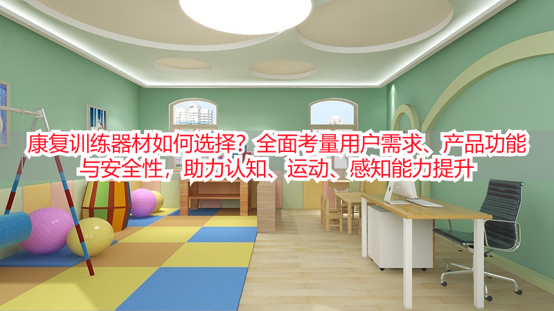 康复训练器材如何选择？全面考量用户需求、产品功能与安全性，助力认知、运动、感知能力提升