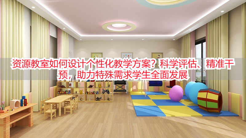 资源教室如何设计个性化教学方案？科学评估、精准干预，助力特殊需求学生全面发展