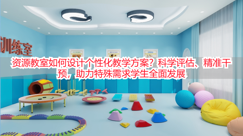 资源教室如何设计个性化教学方案？科学评估、精准干预，助力特殊需求学生全面发展