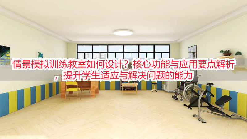 情景模拟训练教室如何设计？核心功能与应用要点解析，提升学生适应与解决问题的能力