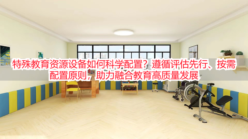 特殊教育资源设备如何科学配置？遵循评估先行、按需配置原则，助力融合教育高质量发展