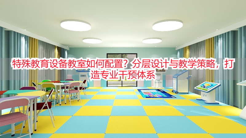 特殊教育设备教室如何配置？分层设计与教学策略，打造专业干预体系