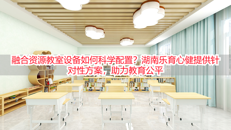 融合资源教室设备如何科学配置？湖南乐育心健提供针对性方案，助力教育公平