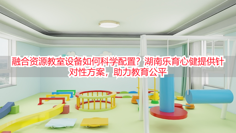 融合资源教室设备如何科学配置？湖南乐育心健提供针对性方案，助力教育公平