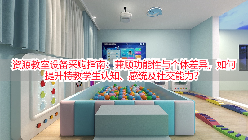 资源教室设备采购指南：兼顾功能性与个体差异，如何提升特教学生认知、感统及社交能力？