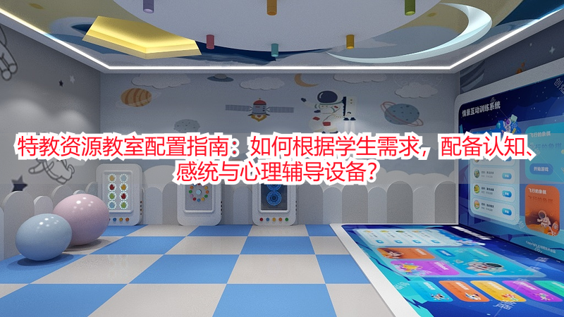特教资源教室配置指南：如何根据学生需求，配备认知、感统与心理辅导设备？