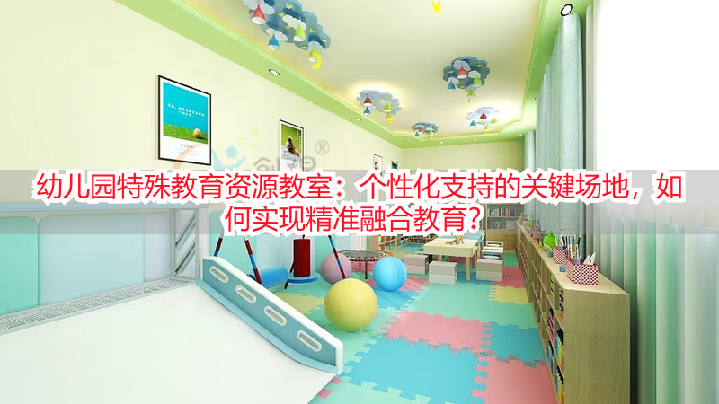 幼儿园特殊教育资源教室：个性化支持的关键场地，如何实现精准融合教育？