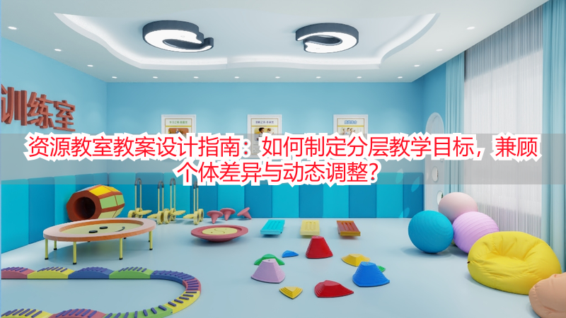 资源教室教案设计指南：如何制定分层教学目标，兼顾个体差异与动态调整？