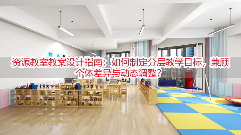 资源教室教案设计指南：如何制定分层教学目标，兼顾个体差异与动态调整？