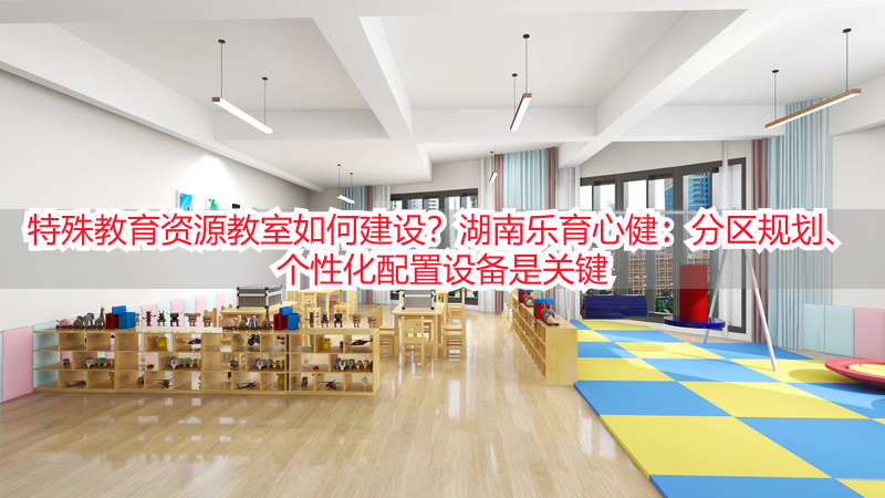 特殊教育资源教室如何建设？湖南乐育心健：分区规划、个性化配置设备是关键