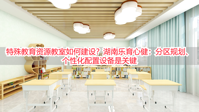 特殊教育资源教室如何建设？湖南乐育心健：分区规划、个性化配置设备是关键