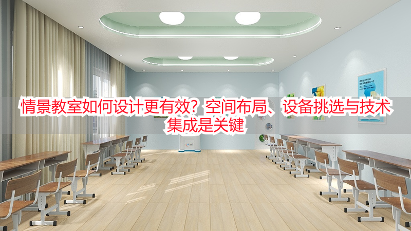 情景教室如何设计更有效?空间布局、设备挑选与技术集成是关键