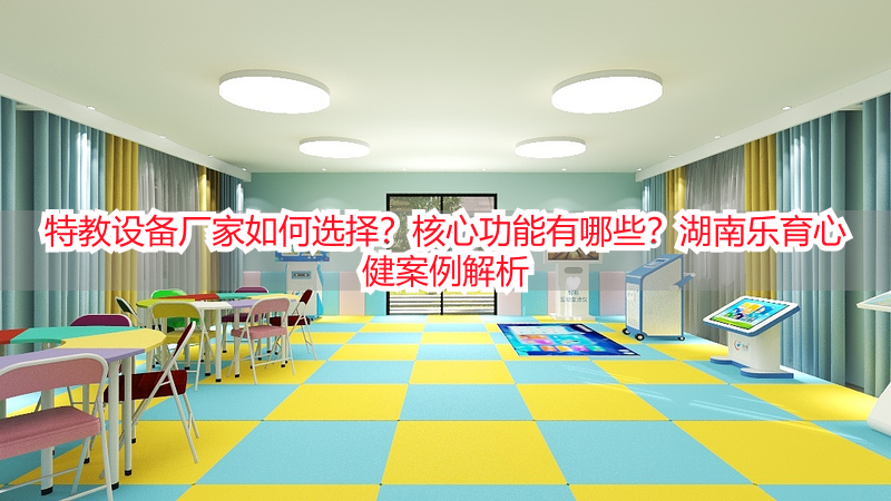 特教设备厂家如何选择？核心功能有哪些？湖南乐育心健案例解析