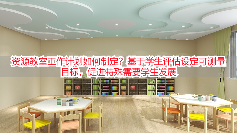 资源教室工作计划如何制定？基于学生评估设定可测量目标，促进特殊需要学生发展