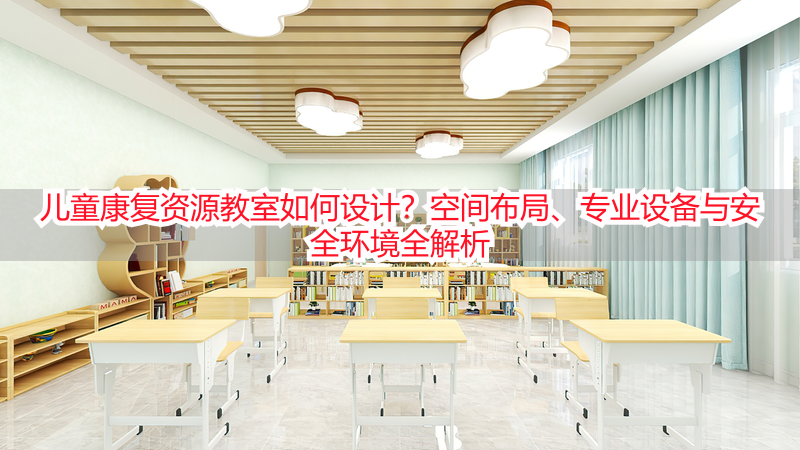 儿童康复资源教室如何设计？空间布局、专业设备与安全环境全解析