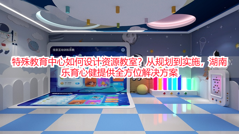 特殊教育中心如何设计资源教室？从规划到实施，湖南乐育心健提供全方位解决方案