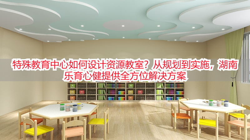 特殊教育中心如何设计资源教室？从规划到实施，湖南乐育心健提供全方位解决方案