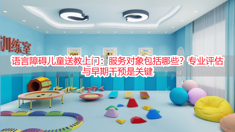 语言障碍儿童送教上门：服务对象包括哪些？专业评估与早期干预是关键