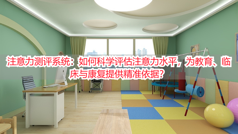 注意力测评系统：如何科学评估注意力水平，为教育、临床与康复提供精准依据？